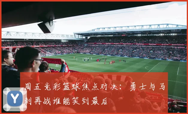 周五竞彩篮球焦点对决：勇士与马刺再战谁能笑到最后