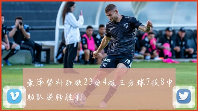 豪泽替补狂砍23分4板三分球7投8中助队逆转胜利