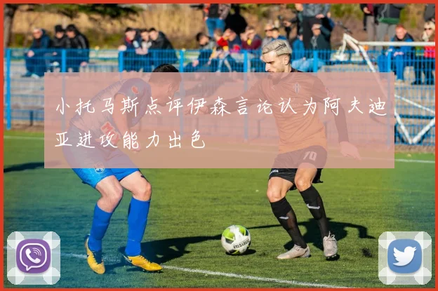 小托马斯点评伊森言论认为阿夫迪亚进攻能力出色