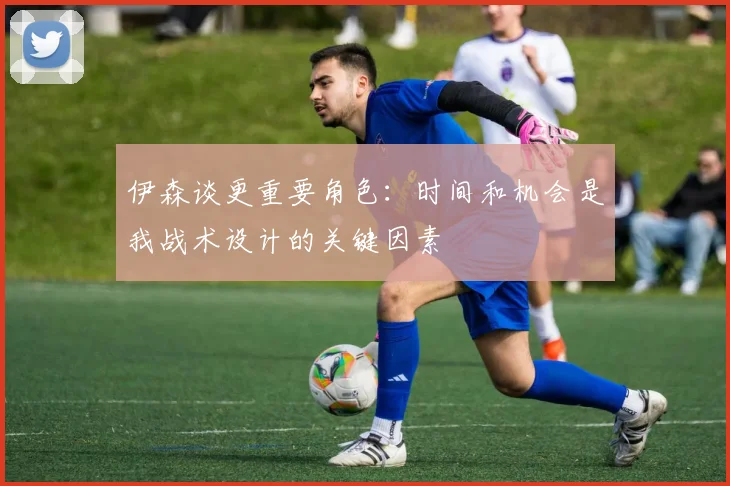 伊森谈更重要角色：时间和机会是我战术设计的关键因素