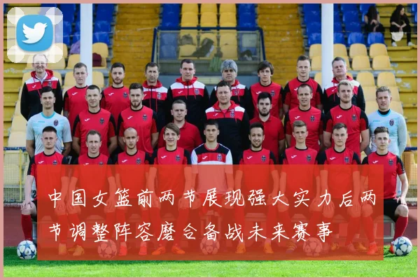 中国女篮前两节展现强大实力后两节调整阵容磨合备战未来赛事