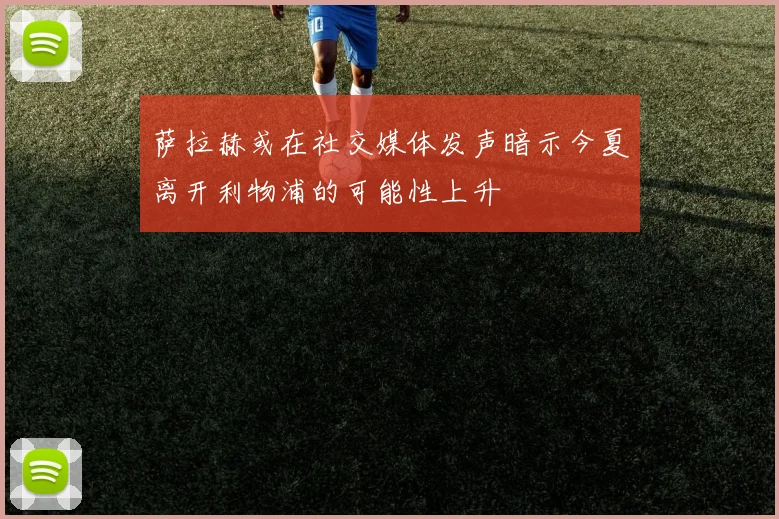 萨拉赫或在社交媒体发声暗示今夏离开利物浦的可能性上升