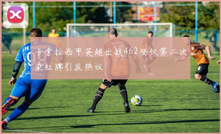 卡索拉西甲英超出战462场仅第二次染红牌引发热议
