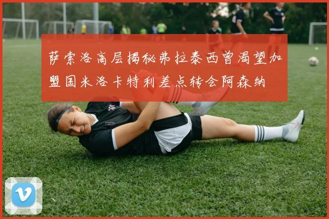 萨索洛高层揭秘弗拉泰西曾渴望加盟国米洛卡特利差点转会阿森纳