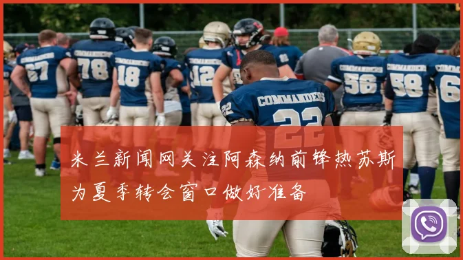 米兰新闻网关注阿森纳前锋热苏斯为夏季转会窗口做好准备