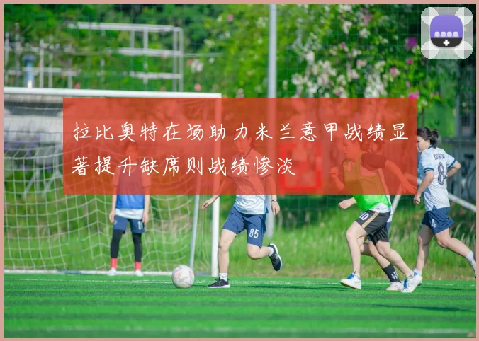 拉比奥特在场助力米兰意甲战绩显著提升缺席则战绩惨淡