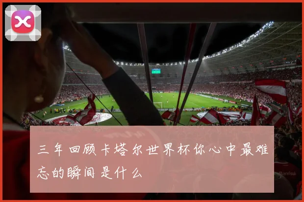 三年回顾卡塔尔世界杯你心中最难忘的瞬间是什么