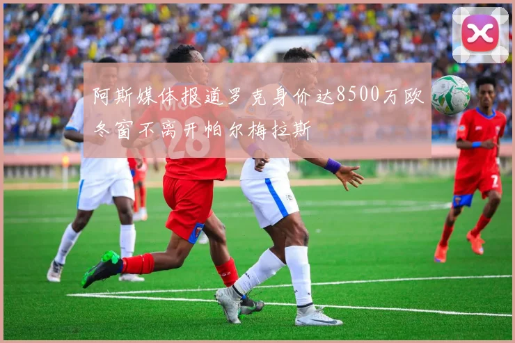 阿斯媒体报道罗克身价达8500万欧冬窗不离开帕尔梅拉斯