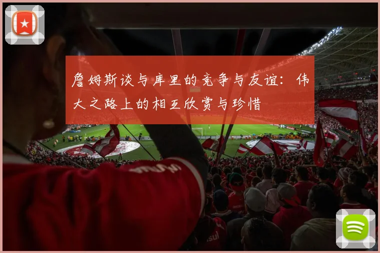 詹姆斯谈与库里的竞争与友谊：伟大之路上的相互欣赏与珍惜