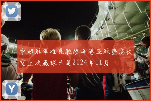 中超冠军难觅胜绩海港亚冠垫底收官上次赢球已是2024年11月