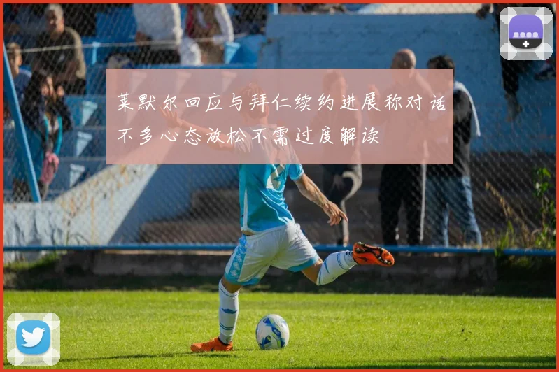 莱默尔回应与拜仁续约进展称对话不多心态放松不需过度解读
