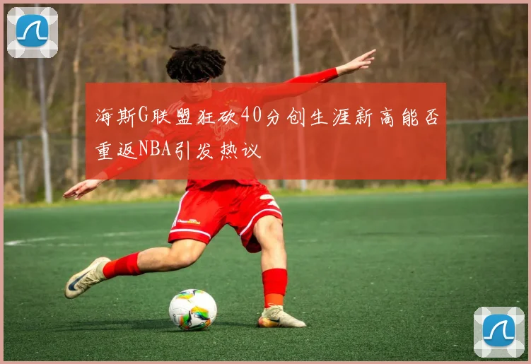 海斯G联盟狂砍40分创生涯新高能否重返NBA引发热议