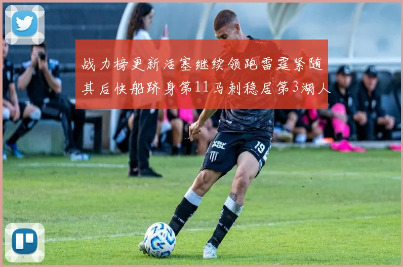 战力榜更新活塞继续领跑雷霆紧随其后快船跻身第11马刺稳居第3湖人排名第13