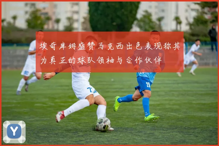 埃奇库姆盛赞马克西出色表现称其为真正的球队领袖与合作伙伴
