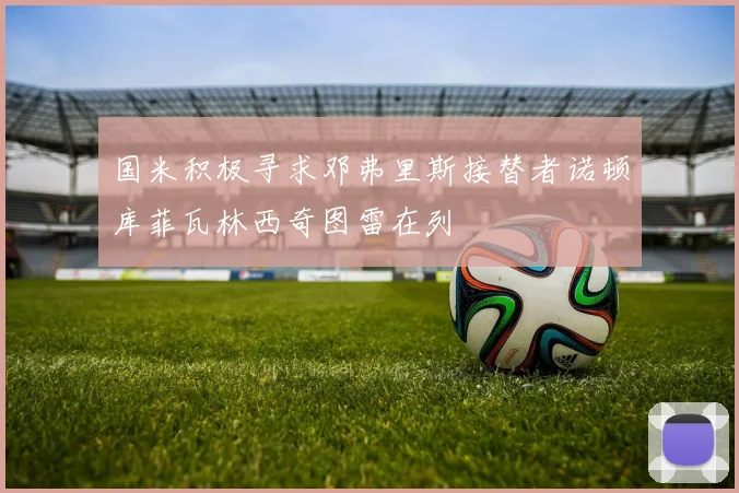 国米积极寻求邓弗里斯接替者诺顿库菲瓦林西奇图雷在列