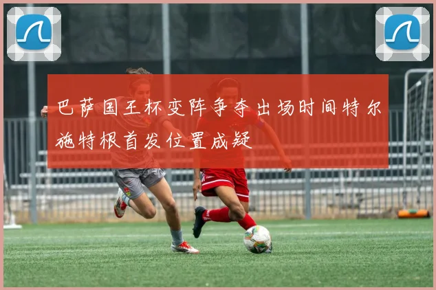 巴萨国王杯变阵争夺出场时间特尔施特根首发位置成疑