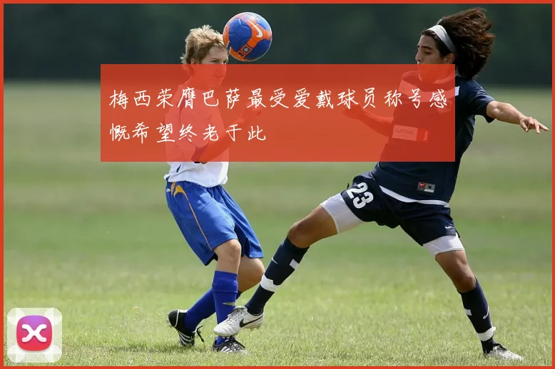 梅西荣膺巴萨最受爱戴球员称号感慨希望终老于此