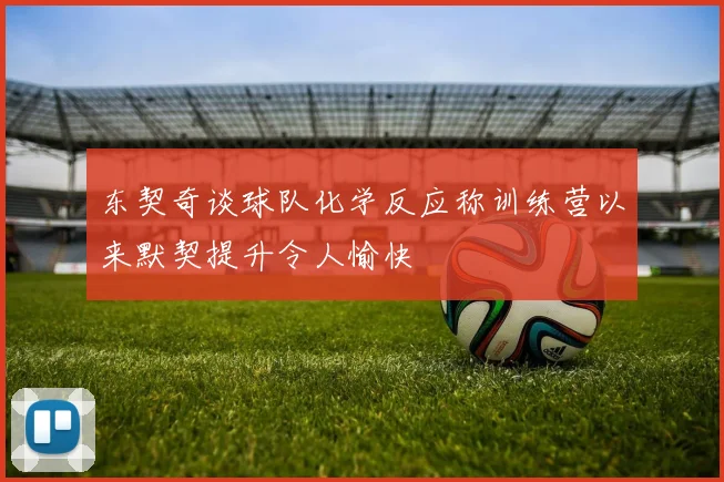 东契奇谈球队化学反应称训练营以来默契提升令人愉快