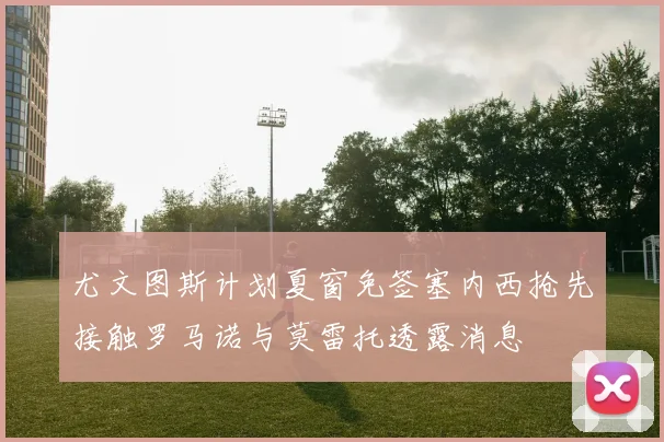 尤文图斯计划夏窗免签塞内西抢先接触罗马诺与莫雷托透露消息