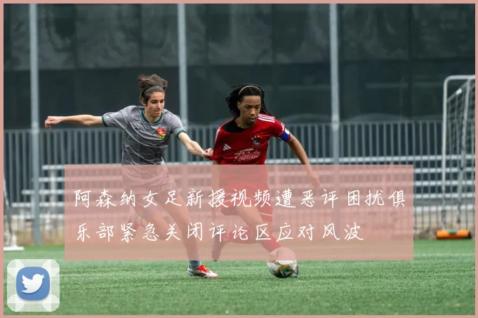 阿森纳女足新援视频遭恶评困扰俱乐部紧急关闭评论区应对风波