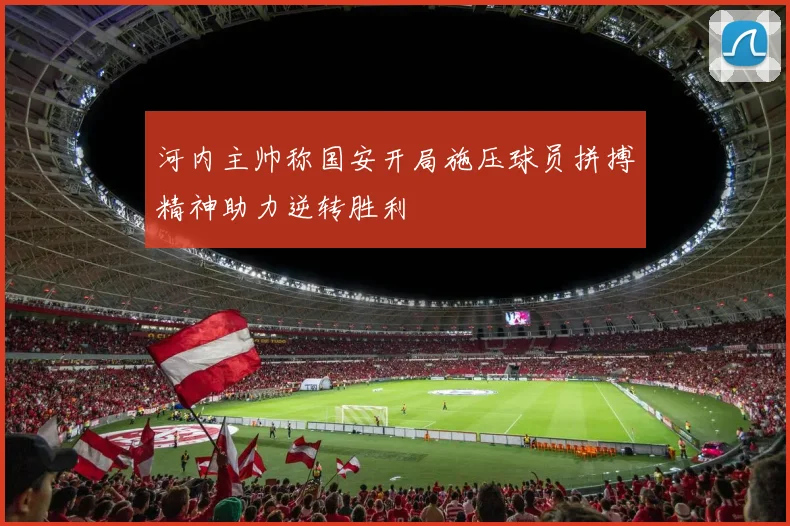 河内主帅称国安开局施压球员拼搏精神助力逆转胜利