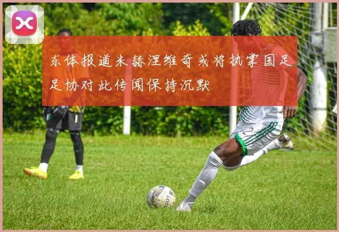 东体报道米赫涅维奇或将执掌国足足协对此传闻保持沉默