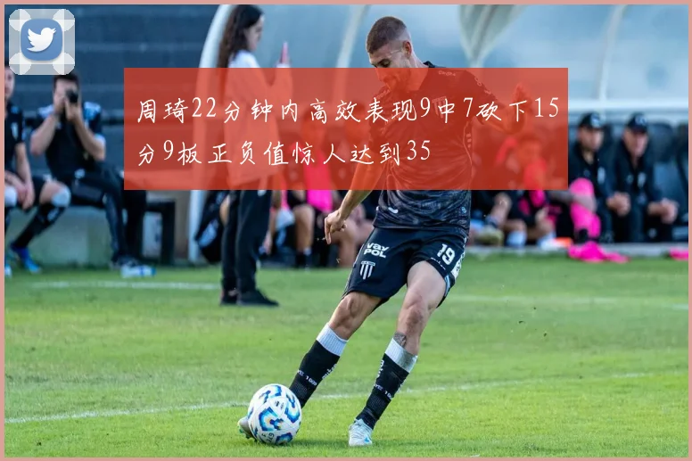 周琦22分钟内高效表现9中7砍下15分9板正负值惊人达到35