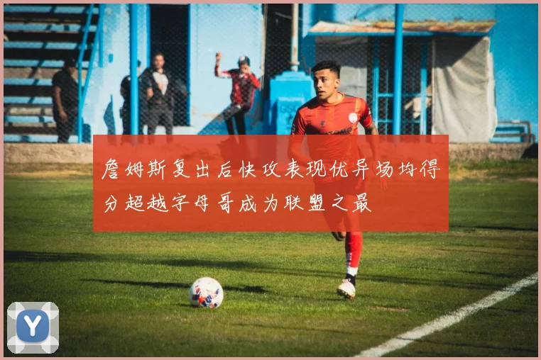 詹姆斯复出后快攻表现优异场均得分超越字母哥成为联盟之最