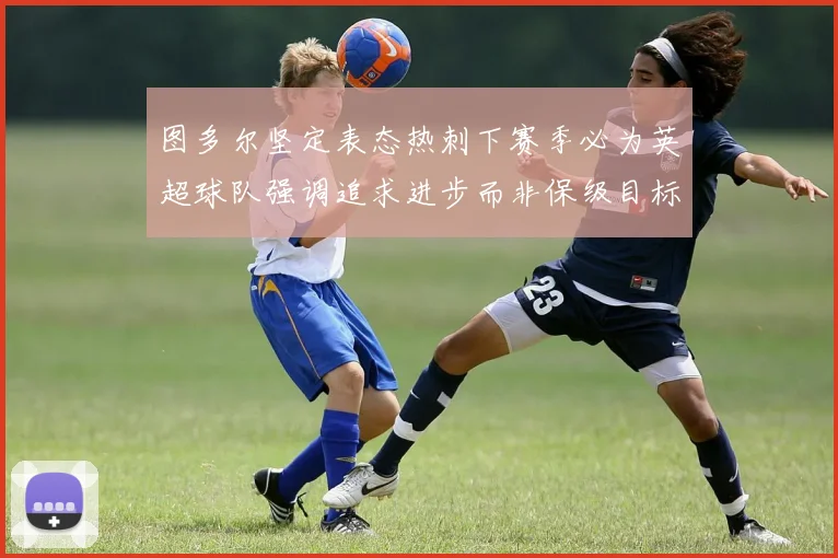 图多尔坚定表态热刺下赛季必为英超球队强调追求进步而非保级目标