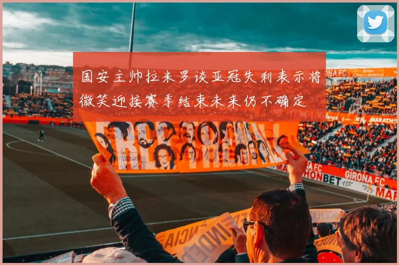 国安主帅拉米罗谈亚冠失利表示将微笑迎接赛季结束未来仍不确定