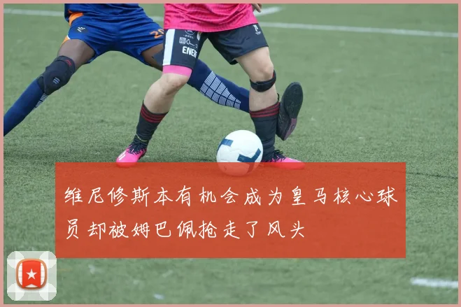 维尼修斯本有机会成为皇马核心球员却被姆巴佩抢走了风头
