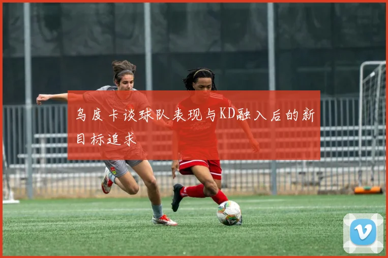 乌度卡谈球队表现与KD融入后的新目标追求