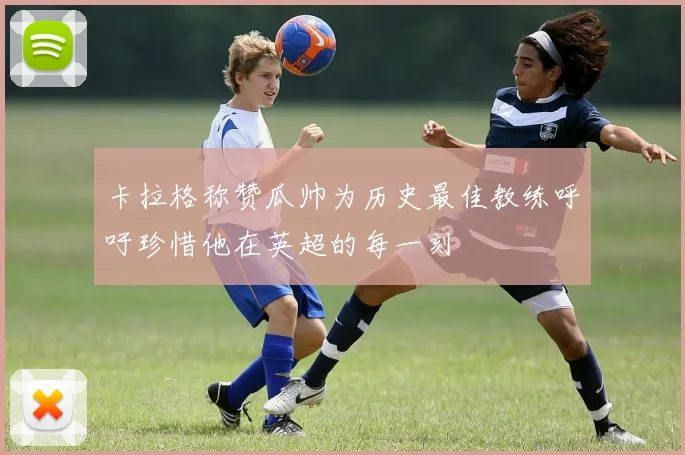 卡拉格称赞瓜帅为历史最佳教练呼吁珍惜他在英超的每一刻