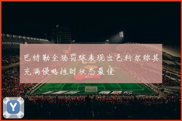 巴特勒全场罚球表现出色科尔称其充满侵略性时状态最佳