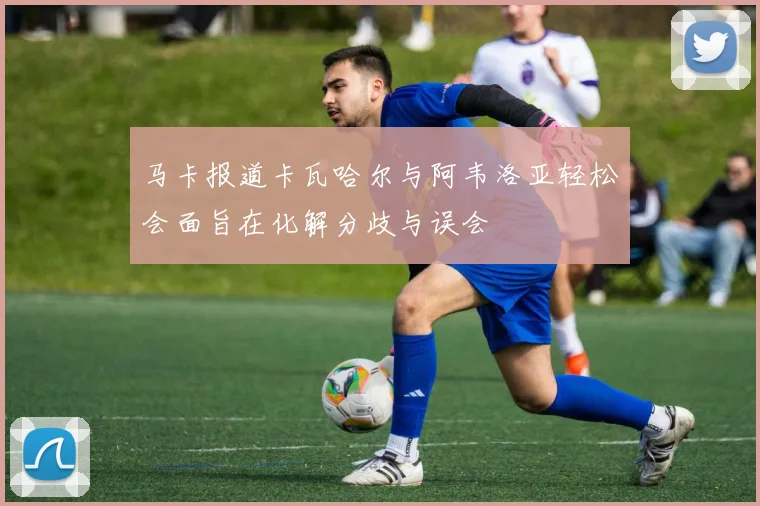马卡报道卡瓦哈尔与阿韦洛亚轻松会面旨在化解分歧与误会