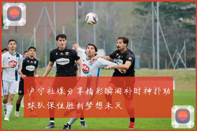 卢宁社媒分享精彩瞬间补时神扑助球队保住胜利梦想未灭