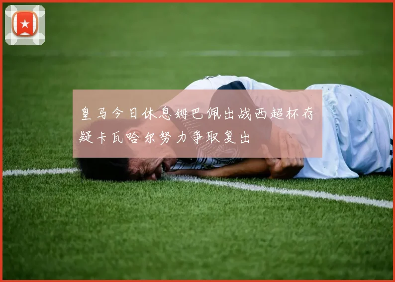 皇马今日休息姆巴佩出战西超杯存疑卡瓦哈尔努力争取复出